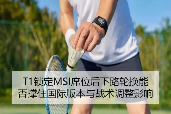 T1锁定MSI席位后下路轮换能否撑住国际版本与战术调整影响