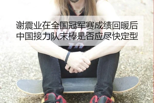 谢震业在全国冠军赛成绩回暖后 中国接力队末棒是否应尽快定型